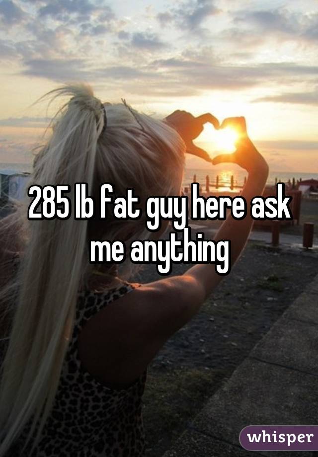 285 lb fat guy here ask me anything