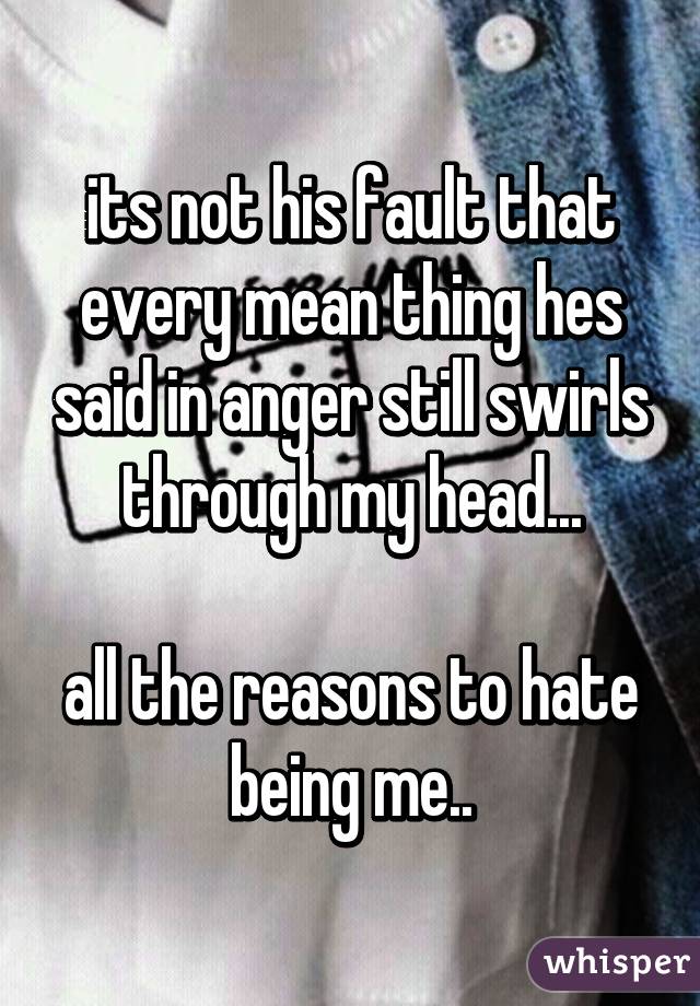 its not his fault that every mean thing hes said in anger still swirls through my head...

all the reasons to hate being me..