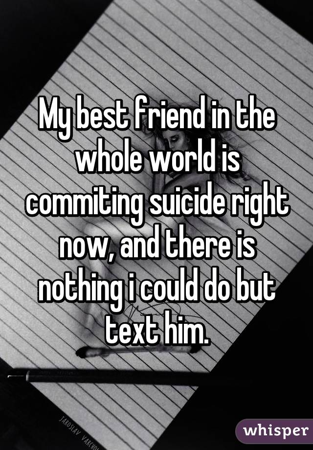 My best friend in the whole world is commiting suicide right now, and there is nothing i could do but text him.