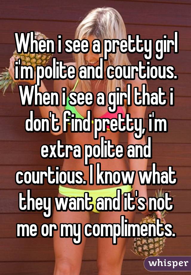 When i see a pretty girl i'm polite and courtious. When i see a girl that i don't find pretty, i'm extra polite and courtious. I know what they want and it's not me or my compliments.