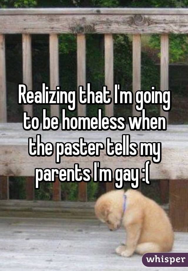 Realizing that I'm going to be homeless when the paster tells my parents I'm gay :( 