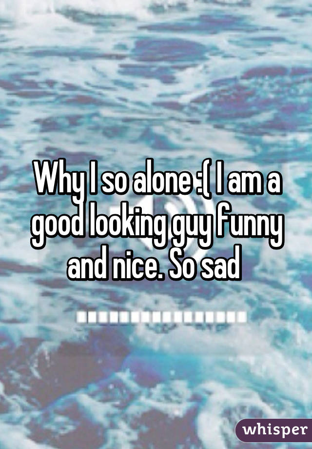 Why I so alone :( I am a good looking guy funny and nice. So sad 