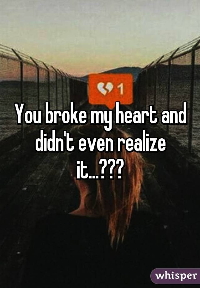 You broke my heart and didn't even realize it...💔😭💦