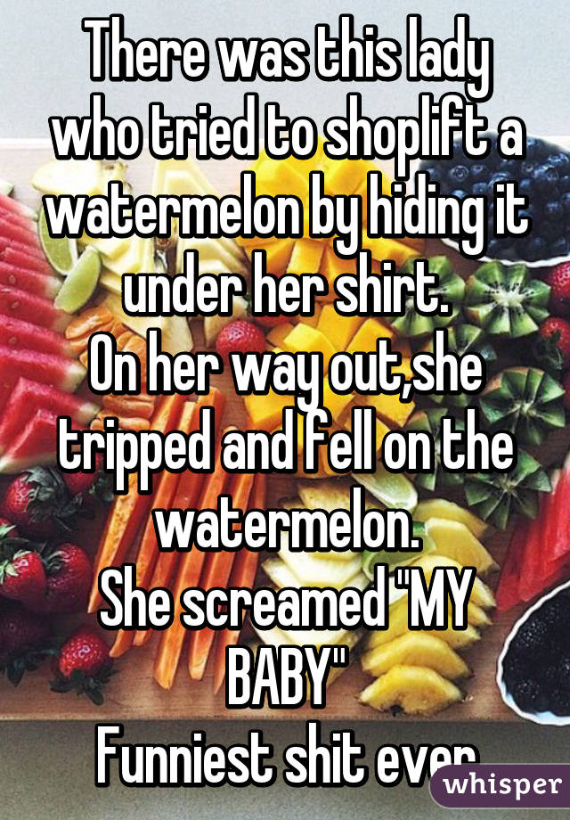 There was this lady who tried to shoplift a watermelon by hiding it under her shirt.
On her way out,she tripped and fell on the watermelon.
She screamed "MY BABY"
Funniest shit ever