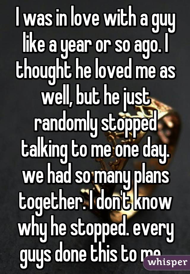 I was in love with a guy like a year or so ago. I thought he loved me as well, but he just randomly stopped talking to me one day. we had so many plans together. I don't know why he stopped. every guys done this to me.. 