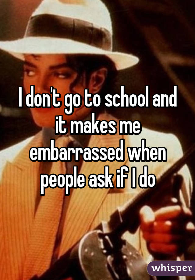 I don't go to school and it makes me embarrassed when people ask if I do