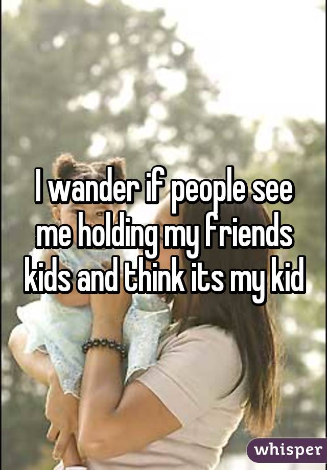 I wander if people see me holding my friends kids and think its my kid