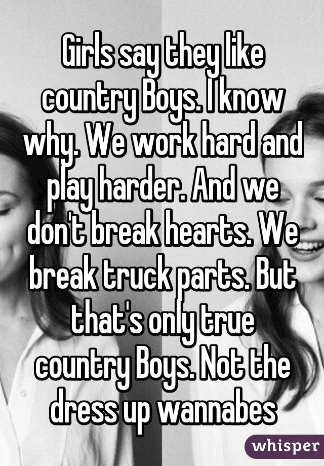 Girls say they like country Boys. I know why. We work hard and play harder. And we don't break hearts. We break truck parts. But that's only true country Boys. Not the dress up wannabes