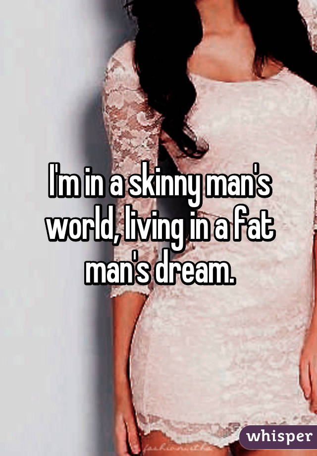 I'm in a skinny man's world, living in a fat man's dream.