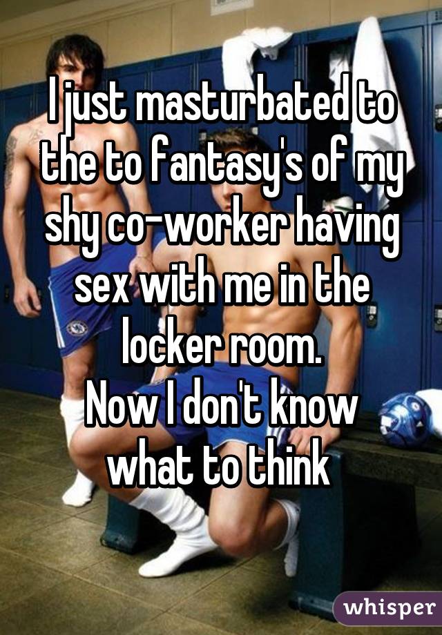 I just masturbated to the to fantasy's of my shy co-worker having sex with me in the locker room.
Now I don't know what to think 
