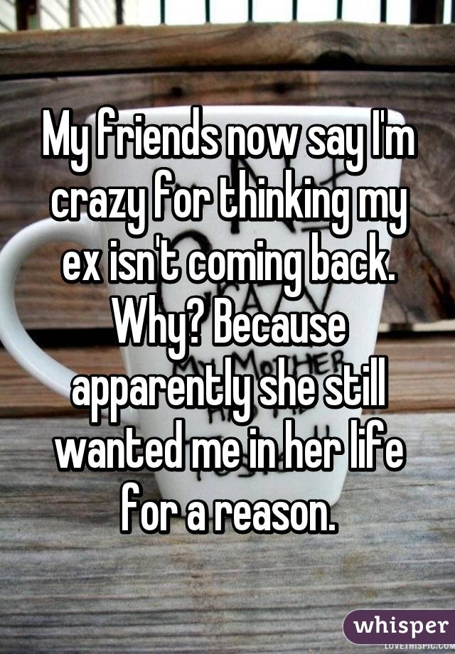 My friends now say I'm crazy for thinking my ex isn't coming back. Why? Because apparently she still wanted me in her life for a reason.