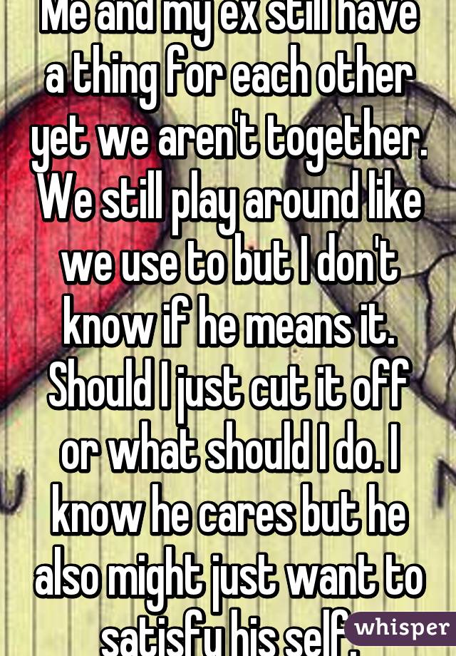 Me and my ex still have a thing for each other yet we aren't together. We still play around like we use to but I don't know if he means it. Should I just cut it off or what should I do. I know he cares but he also might just want to satisfy his self.