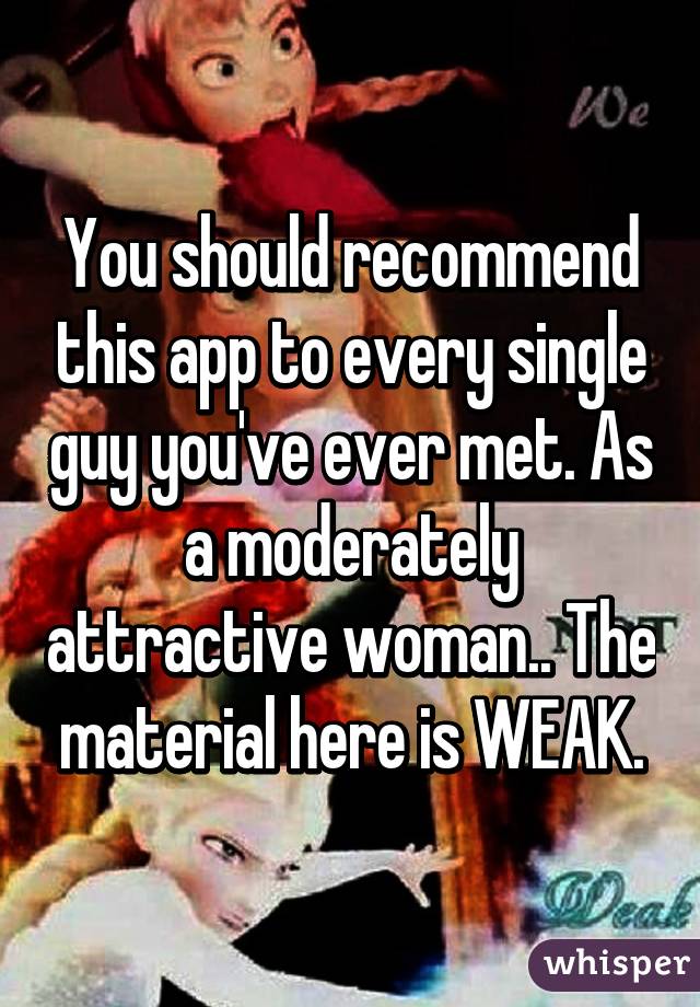 You should recommend this app to every single guy you've ever met. As a moderately attractive woman.. The material here is WEAK.