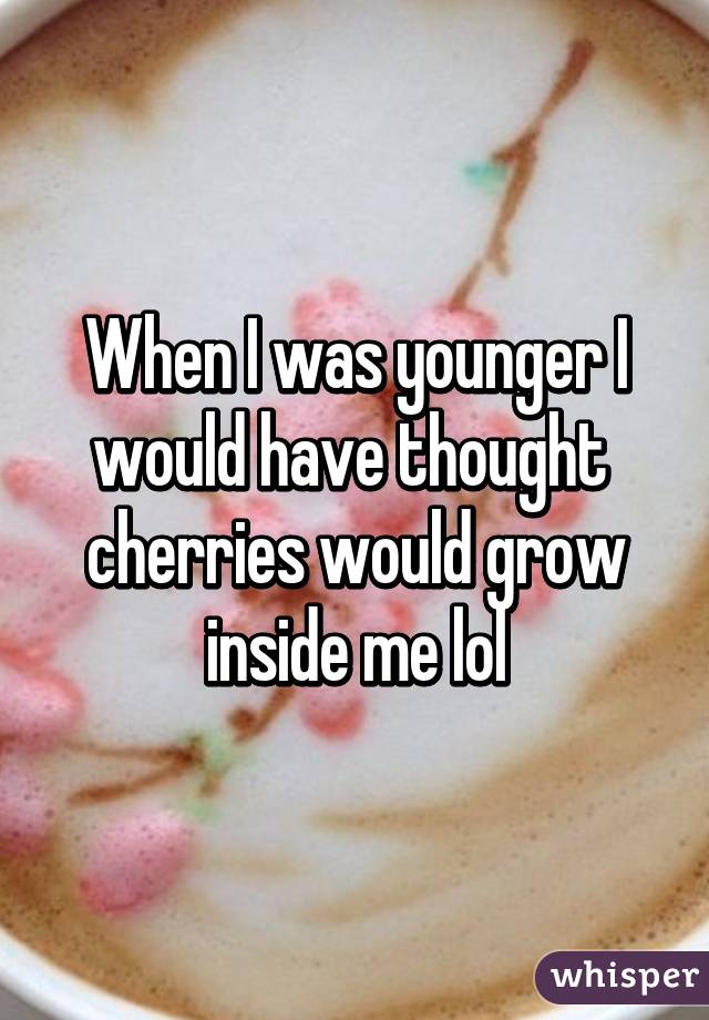 When I was younger I would have thought  cherries would grow inside me lol