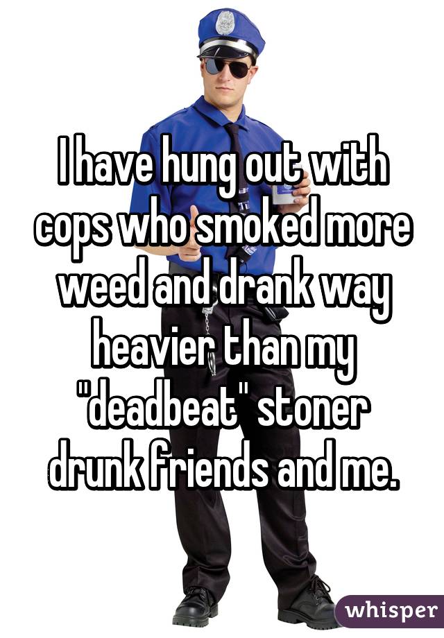 I have hung out with cops who smoked more weed and drank way heavier than my "deadbeat" stoner drunk friends and me.