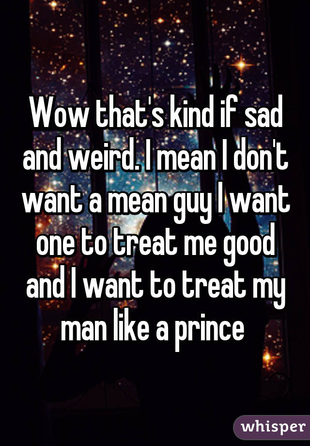 Wow that's kind if sad and weird. I mean I don't want a mean guy I want one to treat me good and I want to treat my man like a prince 