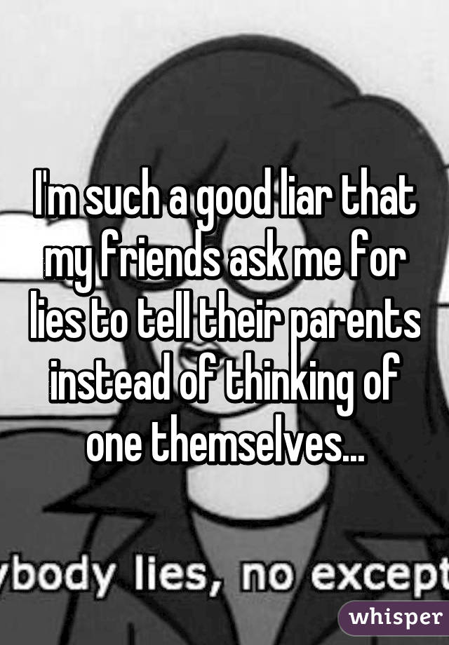 I'm such a good liar that my friends ask me for lies to tell their parents instead of thinking of one themselves...