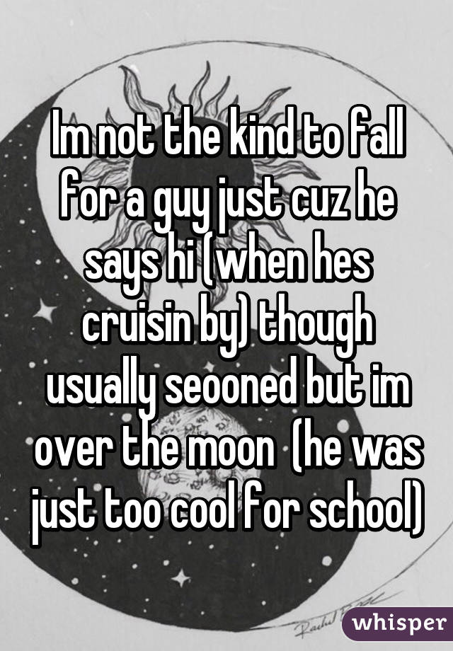 Im not the kind to fall for a guy just cuz he says hi (when hes cruisin by) though usually seooned but im over the moon  (he was just too cool for school)