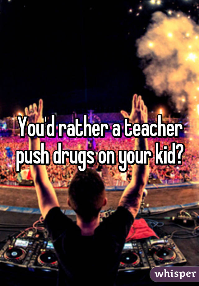 You'd rather a teacher push drugs on your kid?