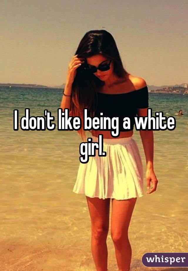 I don't like being a white girl. 