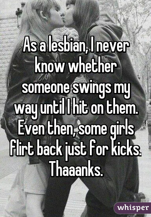 As a lesbian, I never know whether someone swings my way until I hit on them. Even then, some girls flirt back just for kicks. Thaaanks.