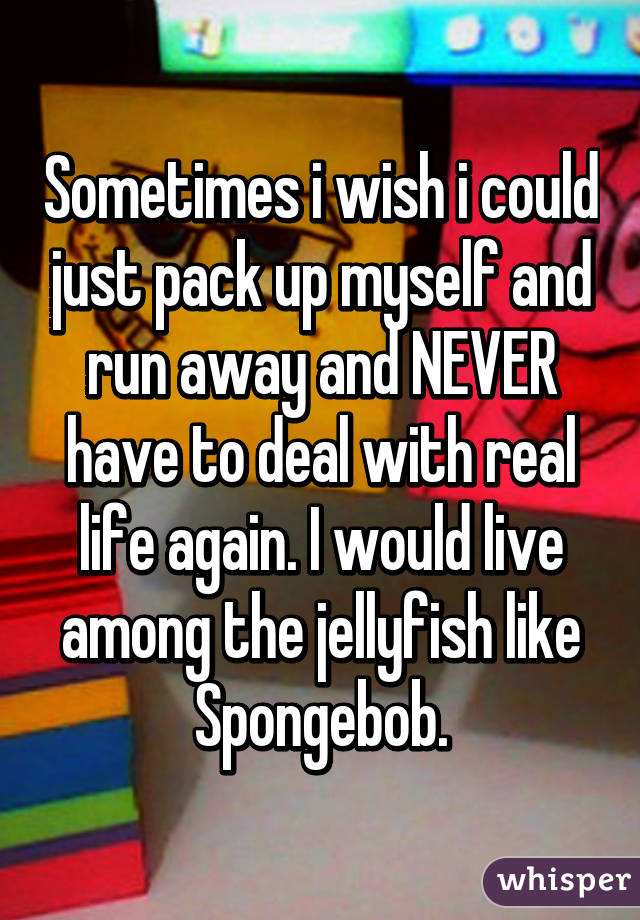 Sometimes i wish i could just pack up myself and run away and NEVER have to deal with real life again. I would live among the jellyfish like Spongebob.