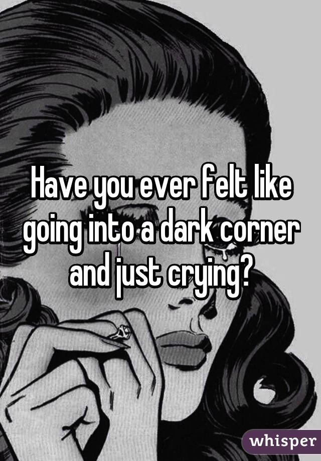 Have you ever felt like going into a dark corner and just crying?