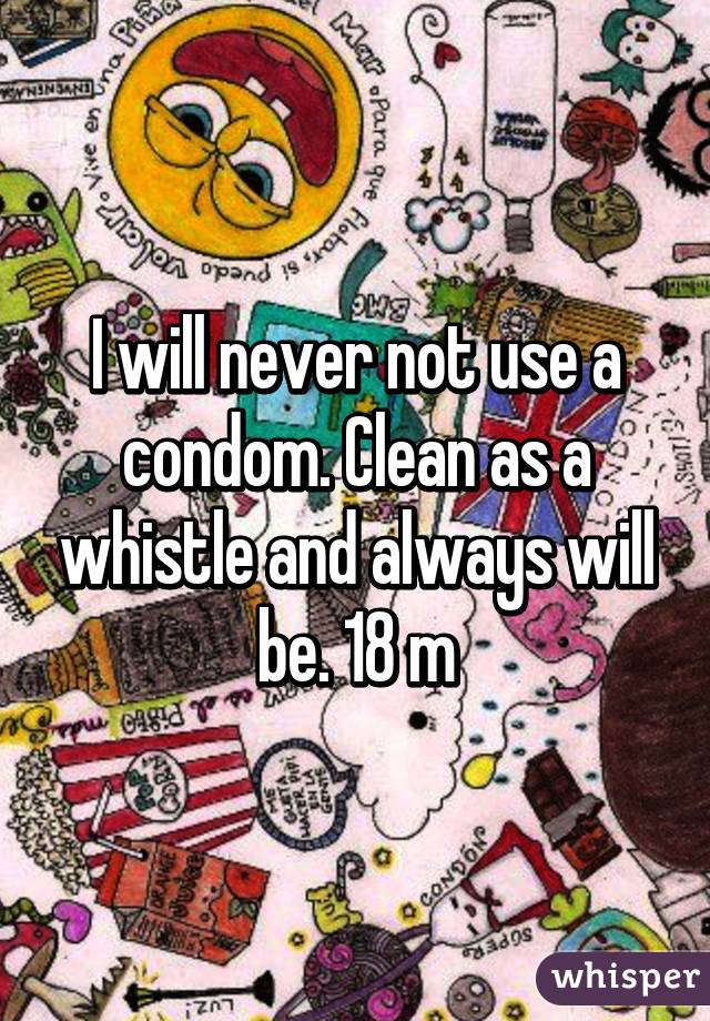 I will never not use a condom. Clean as a whistle and always will be. 18 m