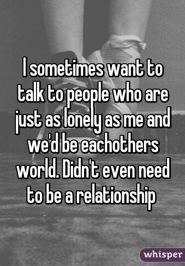 I sometimes want to talk to people who are just as lonely as me and we'd be eachothers world. Didn't even need to be a relationship 