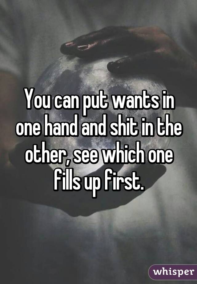 You can put wants in one hand and shit in the other, see which one fills up first.