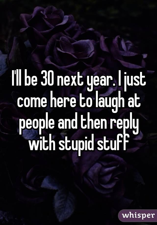 I'll be 30 next year. I just come here to laugh at people and then reply with stupid stuff