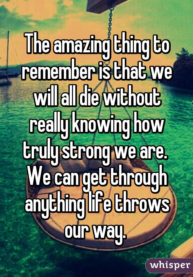 The amazing thing to remember is that we will all die without really knowing how truly strong we are.  We can get through anything life throws our way. 