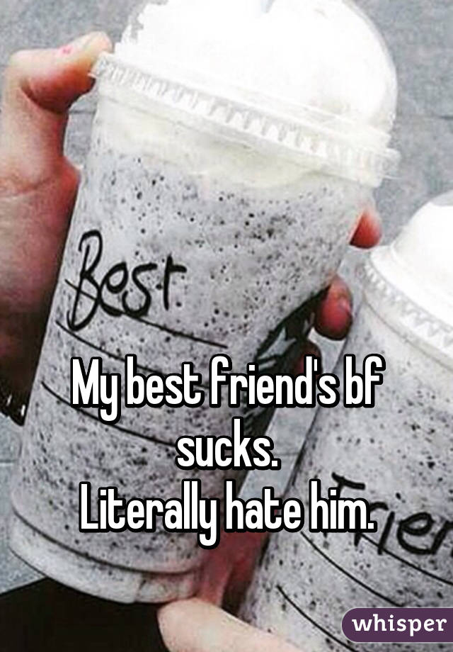 



My best friend's bf sucks.
Literally hate him.