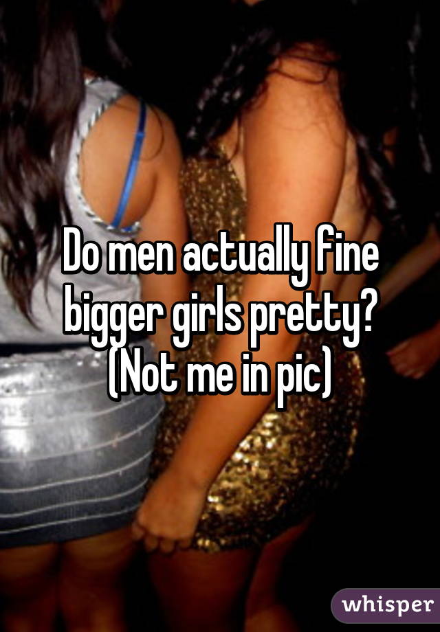 Do men actually fine bigger girls pretty? (Not me in pic)