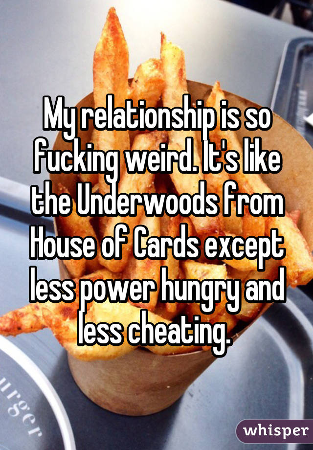 My relationship is so fucking weird. It's like the Underwoods from House of Cards except less power hungry and less cheating. 