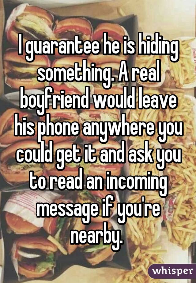 I guarantee he is hiding something. A real boyfriend would leave his phone anywhere you could get it and ask you to read an incoming message if you're nearby. 