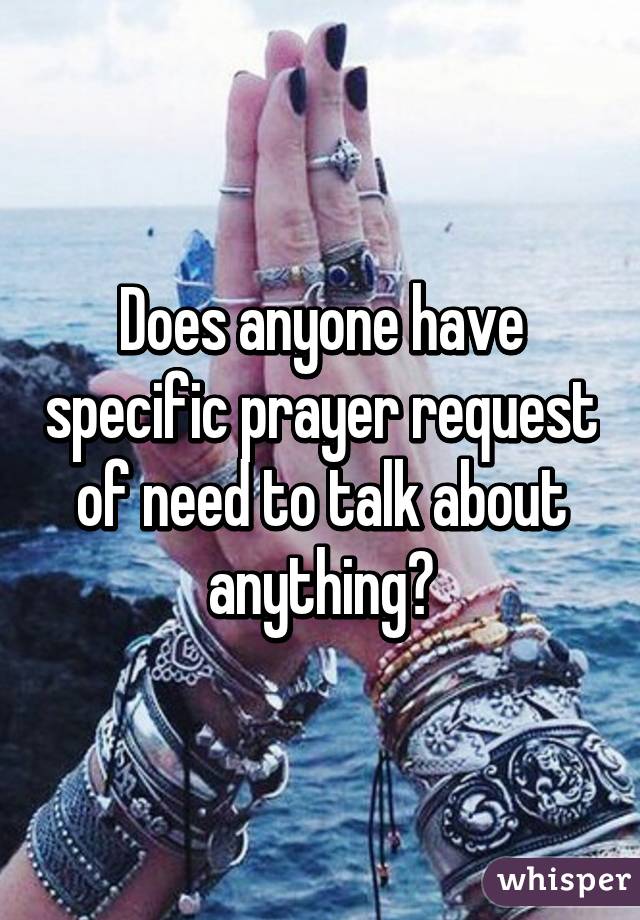 Does anyone have specific prayer request of need to talk about anything?