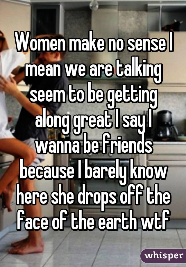 Women make no sense I mean we are talking seem to be getting along great I say I wanna be friends because I barely know here she drops off the face of the earth wtf