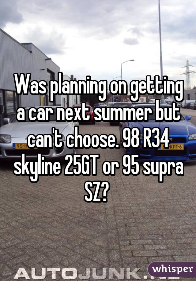 Was planning on getting a car next summer but can't choose. 98 R34 skyline 25GT or 95 supra SZ? 