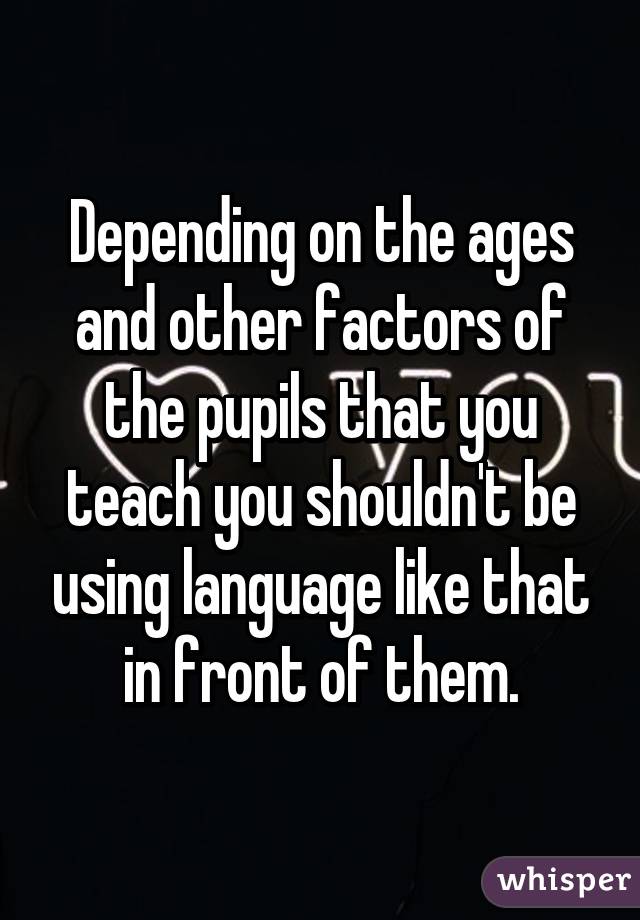 Depending on the ages and other factors of the pupils that you teach you shouldn't be using language like that in front of them.