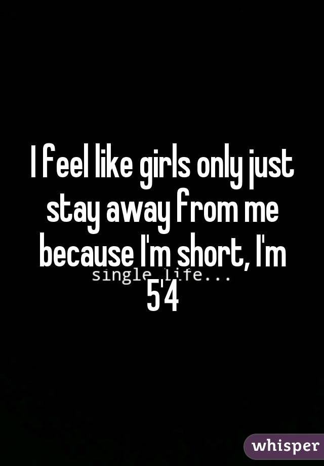 I feel like girls only just stay away from me because I'm short, I'm 5'4