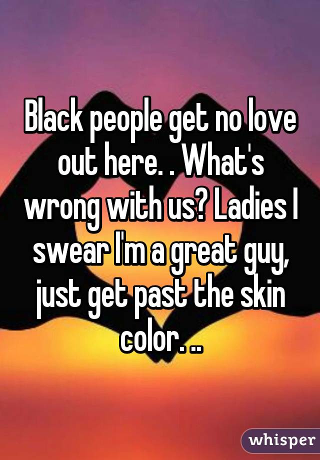 Black people get no love out here. . What's wrong with us? Ladies I swear I'm a great guy, just get past the skin color. ..