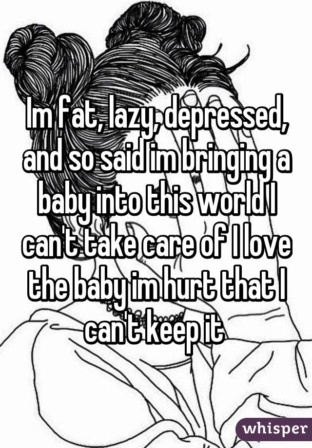 Im fat, lazy, depressed, and so said im bringing a baby into this world I can't take care of I love the baby im hurt that I can't keep it 