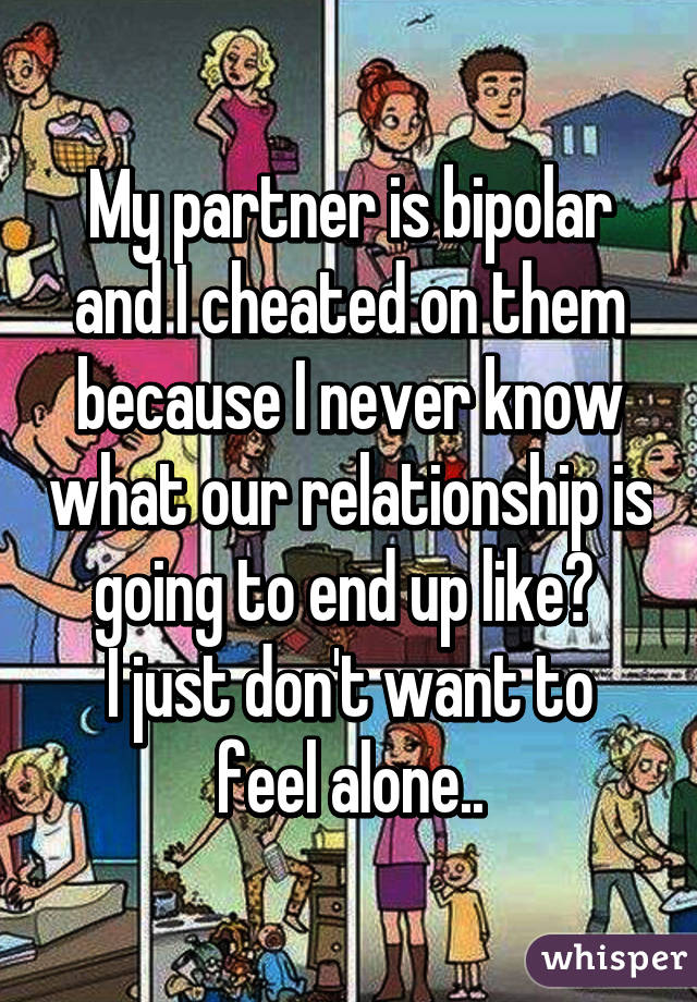 My partner is bipolar and I cheated on them because I never know what our relationship is going to end up like👣 
I just don't want to feel alone..