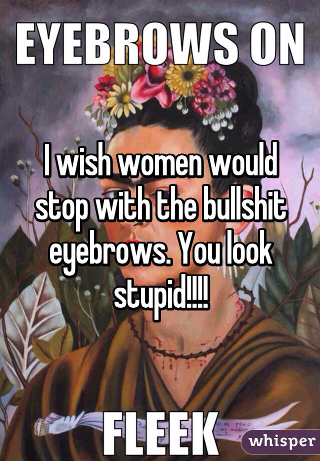 I wish women would stop with the bullshit eyebrows. You look stupid!!!!