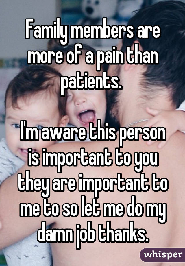 Family members are more of a pain than patients. 

I'm aware this person is important to you they are important to me to so let me do my damn job thanks.