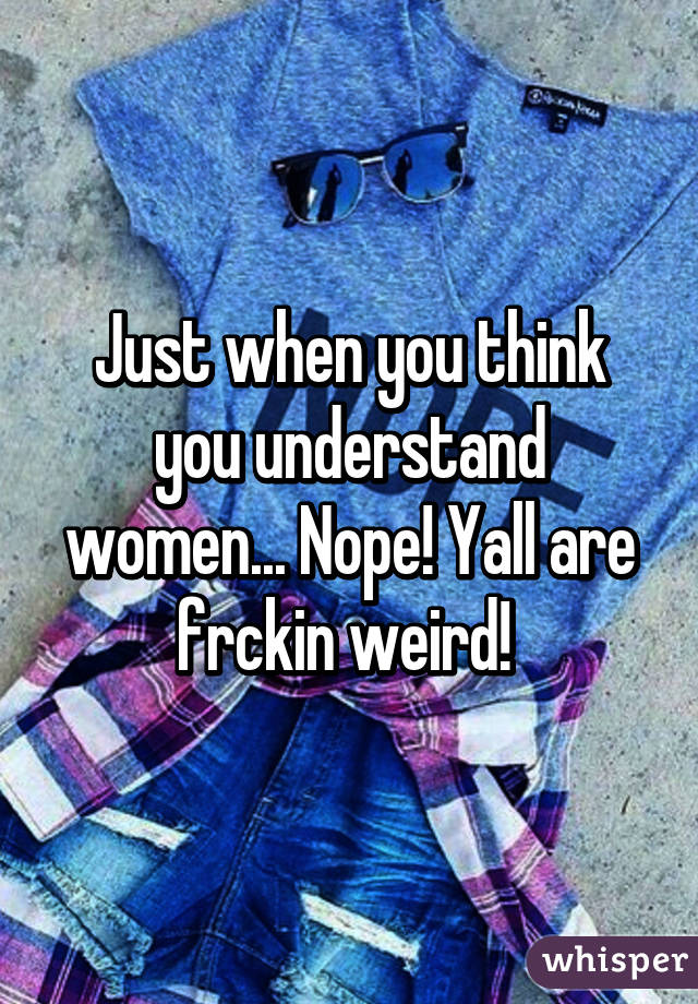 Just when you think you understand women... Nope! Yall are frckin weird! 