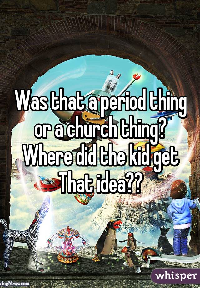 Was that a period thing or a church thing? Where did the kid get That idea??