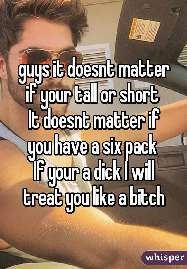 guys it doesnt matter if your tall or short 
It doesnt matter if you have a six pack 
If your a dick I will treat you like a bitch