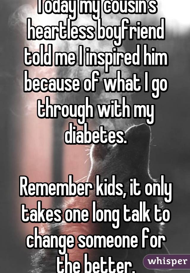 Today my cousin's heartless boyfriend told me I inspired him because of what I go through with my diabetes.

Remember kids, it only takes one long talk to change someone for the better.